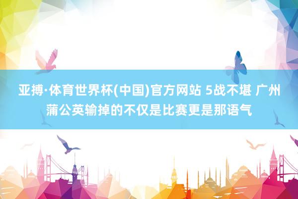亚搏·体育世界杯(中国)官方网站 5战不堪 广州蒲公英输掉的不仅是比赛更是那语气