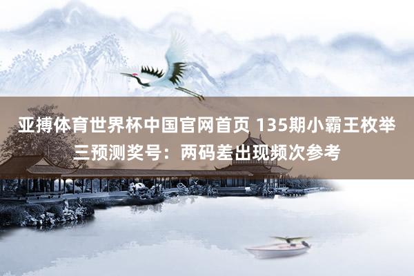 亚搏体育世界杯中国官网首页 135期小霸王枚举三预测奖号：两码差出现频次参考