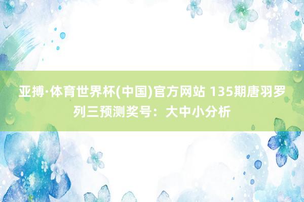 亚搏·体育世界杯(中国)官方网站 135期唐羽罗列三预测奖号：大中小分析