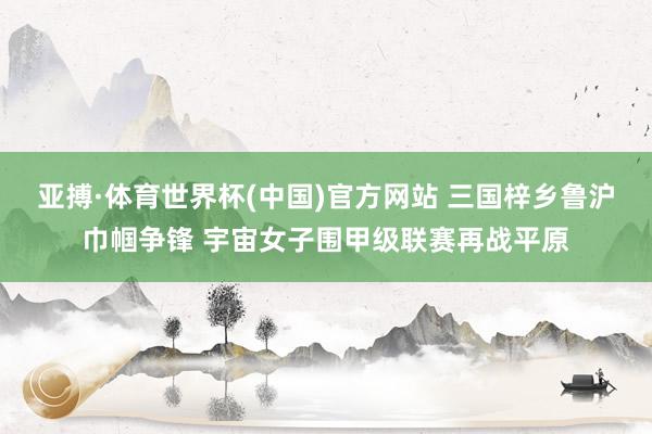 亚搏·体育世界杯(中国)官方网站 三国梓乡鲁沪巾帼争锋 宇宙女子围甲级联赛再战平原