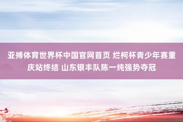 亚搏体育世界杯中国官网首页 烂柯杯青少年赛重庆站终结 山东银丰队陈一纯强势夺冠