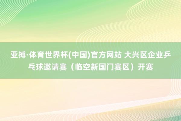 亚搏·体育世界杯(中国)官方网站 大兴区企业乒乓球邀请赛（临空新国门赛区）开赛
