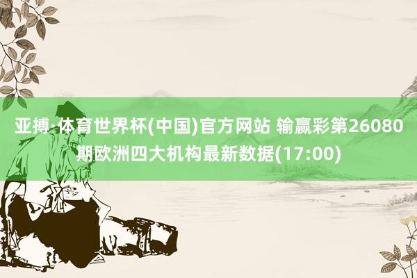 亚搏·体育世界杯(中国)官方网站 输赢彩第26080期欧洲四大机构最新数据(17:00)