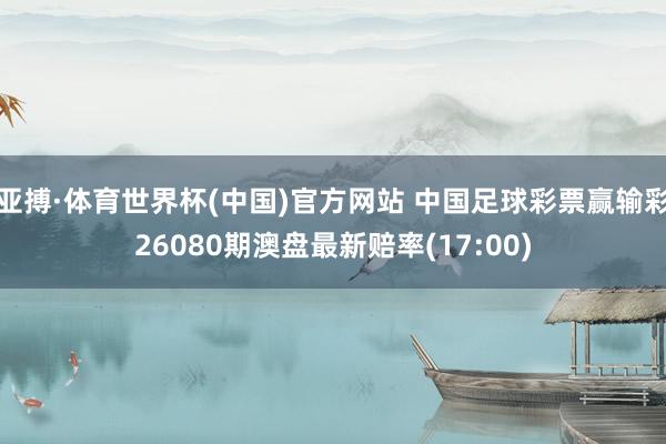 亚搏·体育世界杯(中国)官方网站 中国足球彩票赢输彩26080期澳盘最新赔率(17:00)