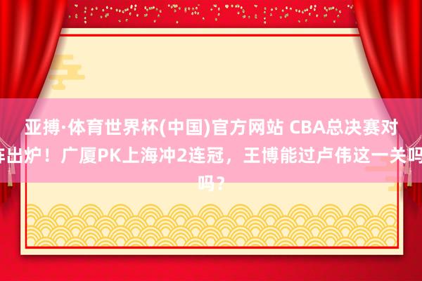 亚搏·体育世界杯(中国)官方网站 CBA总决赛对阵出炉！广厦PK上海冲2连冠，王博能过卢伟这一关吗？