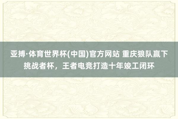 亚搏·体育世界杯(中国)官方网站 重庆狼队赢下挑战者杯，王者电竞打造十年竣工闭环