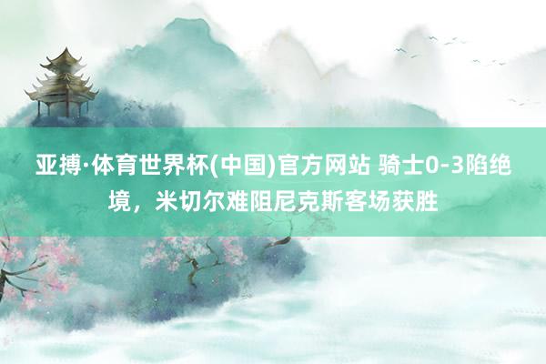 亚搏·体育世界杯(中国)官方网站 骑士0-3陷绝境，米切尔难阻尼克斯客场获胜