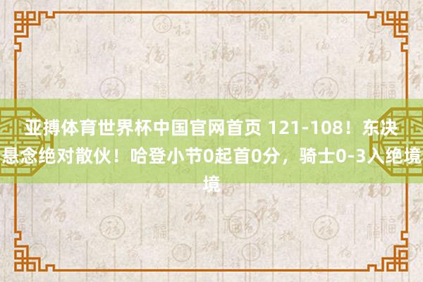 亚搏体育世界杯中国官网首页 121-108！东决悬念绝对散伙！哈登小节0起首0分，骑士0-3入绝境