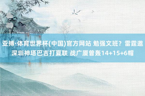 亚搏·体育世界杯(中国)官方网站 勉强文班？雷霆邀深圳神塔巴吉打夏联 战广厦曾轰14+15+6帽