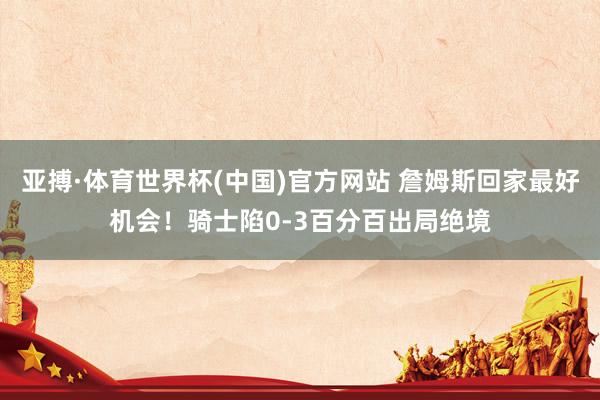 亚搏·体育世界杯(中国)官方网站 詹姆斯回家最好机会！骑士陷0-3百分百出局绝境
