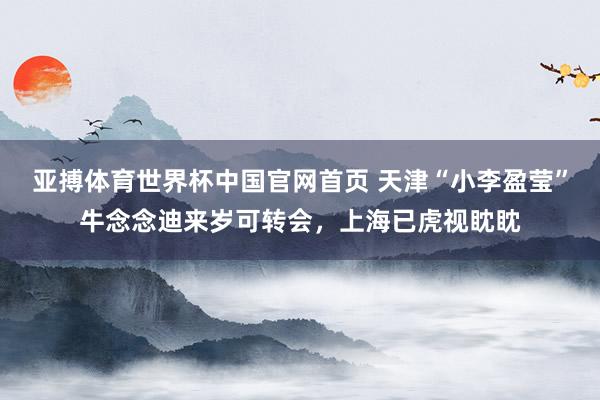 亚搏体育世界杯中国官网首页 天津“小李盈莹”牛念念迪来岁可转会，上海已虎视眈眈
