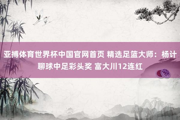亚搏体育世界杯中国官网首页 精选足篮大师：杨计聊球中足彩头奖 富大川12连红