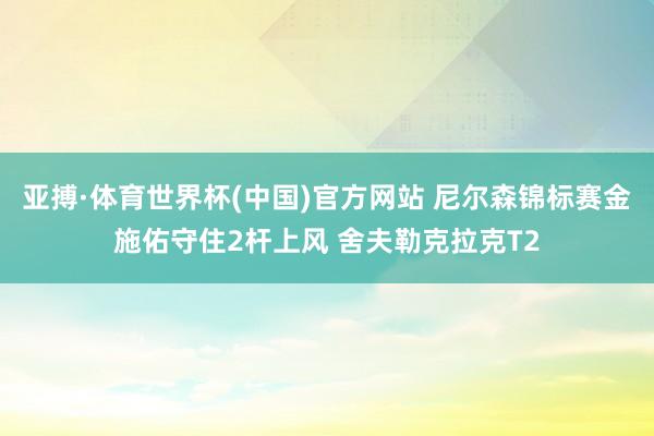 亚搏·体育世界杯(中国)官方网站 尼尔森锦标赛金施佑守住2杆上风 舍夫勒克拉克T2