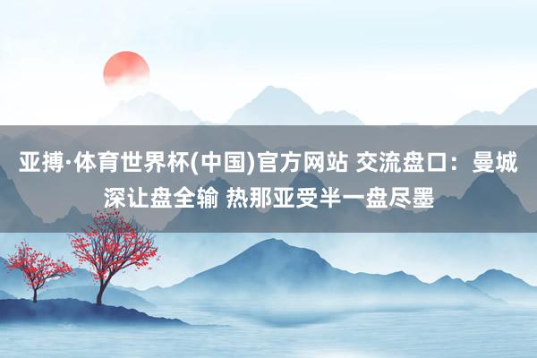 亚搏·体育世界杯(中国)官方网站 交流盘口:曼城深让盘全输 热那亚受半一盘尽墨