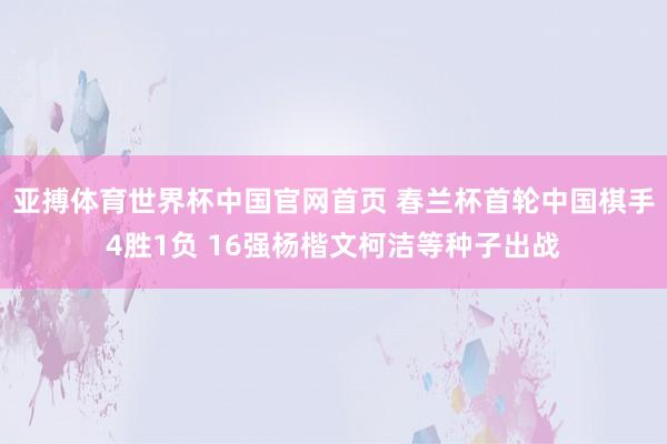 亚搏体育世界杯中国官网首页 春兰杯首轮中国棋手4胜1负 16强杨楷文柯洁等种子出战