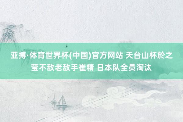 亚搏·体育世界杯(中国)官方网站 天台山杯於之莹不敌老敌手崔精 日本队全员淘汰