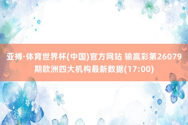 亚搏·体育世界杯(中国)官方网站 输赢彩第26079期欧洲四大机构最新数据(17:00)