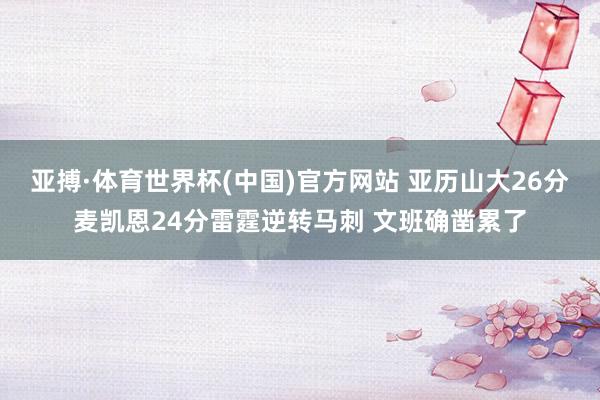 亚搏·体育世界杯(中国)官方网站 亚历山大26分麦凯恩24分雷霆逆转马刺 文班确凿累了