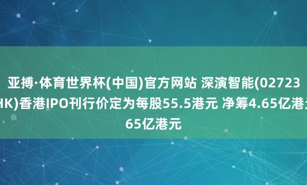 亚搏·体育世界杯(中国)官方网站 深演智能(02723.HK)香港IPO刊行价定为每股55.5港元 净筹4.65亿港元