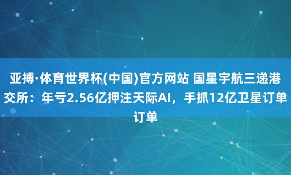 亚搏·体育世界杯(中国)官方网站 国星宇航三递港交所：年亏2.56亿押注天际AI，手抓12亿卫星订单