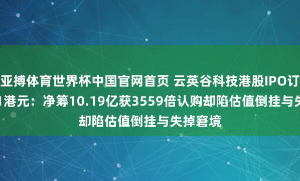 亚搏体育世界杯中国官网首页 云英谷科技港股IPO订价20.81港元：净筹10.19亿获3559倍认购却陷估值倒挂与失掉窘境