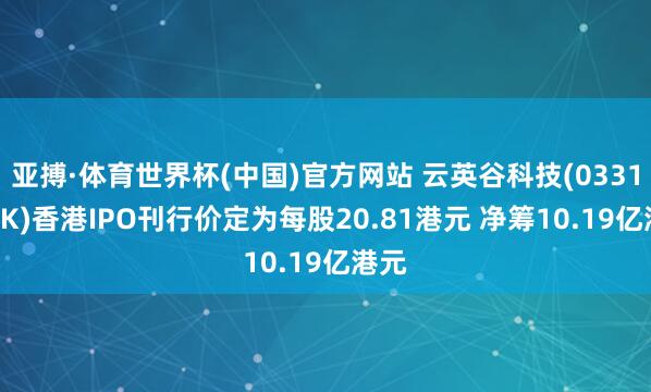 亚搏·体育世界杯(中国)官方网站 云英谷科技(03310.HK)香港IPO刊行价定为每股20.81港元 净筹10.19亿港元