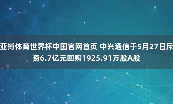亚搏体育世界杯中国官网首页 中兴通信于5月27日斥资6.7亿元回购1925.91万股A股
