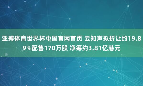 亚搏体育世界杯中国官网首页 云知声拟折让约19.89%配售170万股 净筹约3.81亿港元