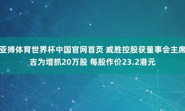 亚搏体育世界杯中国官网首页 威胜控股获董事会主席吉为增抓20万股 每股作价23.2港元