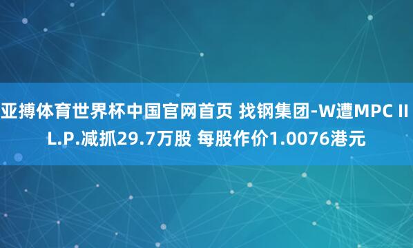 亚搏体育世界杯中国官网首页 找钢集团-W遭MPC II L.P.减抓29.7万股 每股作价1.0076港元