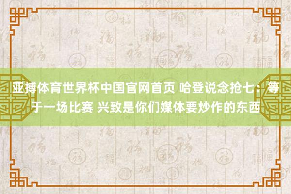 亚搏体育世界杯中国官网首页 哈登说念抢七:等于一场比赛 兴致是你们媒体要炒作的东西