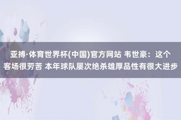 亚搏·体育世界杯(中国)官方网站 韦世豪：这个客场很劳苦 本年球队屡次绝杀雄厚品性有很大进步