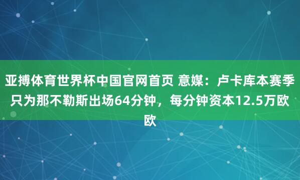 亚搏体育世界杯中国官网首页 意媒：卢卡库本赛季只为那不勒斯出场64分钟，每分钟资本12.5万欧