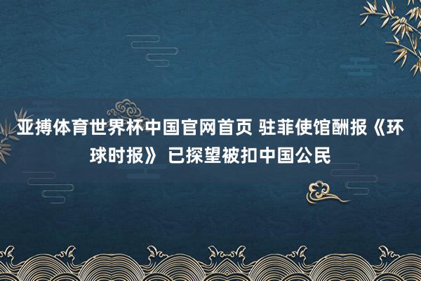 亚搏体育世界杯中国官网首页 驻菲使馆酬报《环球时报》 已探望被扣中国公民