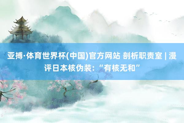 亚搏·体育世界杯(中国)官方网站 剖析职责室 | 漫评日本核伪装: “有核无和”