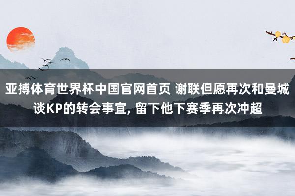 亚搏体育世界杯中国官网首页 谢联但愿再次和曼城谈KP的转会事宜， 留下他下赛季再次冲超