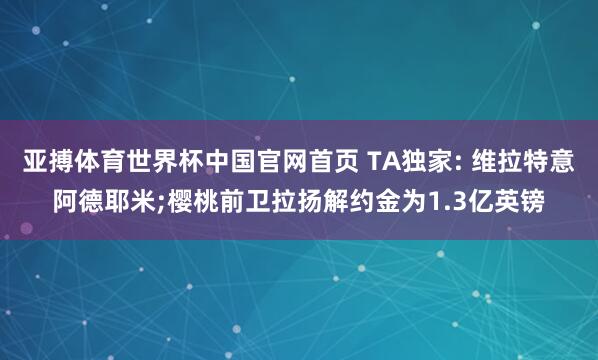 亚搏体育世界杯中国官网首页 TA独家: 维拉特意阿德耶米;樱桃前卫拉扬解约金为1.3亿英镑