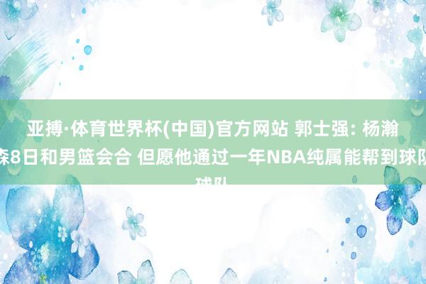 亚搏·体育世界杯(中国)官方网站 郭士强: 杨瀚森8日和男篮会合 但愿他通过一年NBA纯属能帮到球队