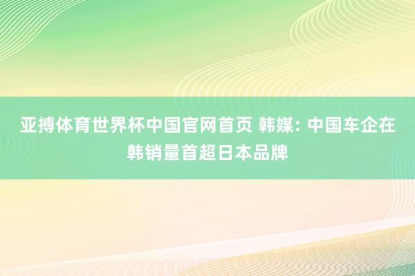 亚搏体育世界杯中国官网首页 韩媒: 中国车企在韩销量首超日本品牌