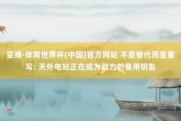 亚搏·体育世界杯(中国)官方网站 不是替代而是重写: 天外电站正在成为动力的备用钥匙