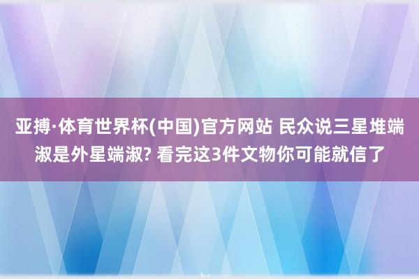 亚搏·体育世界杯(中国)官方网站 民众说三星堆端淑是外星端淑? 看完这3件文物你可能就信了