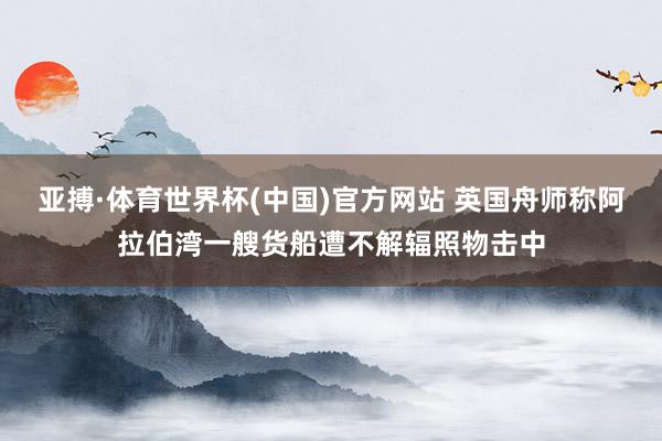亚搏·体育世界杯(中国)官方网站 英国舟师称阿拉伯湾一艘货船遭不解辐照物击中