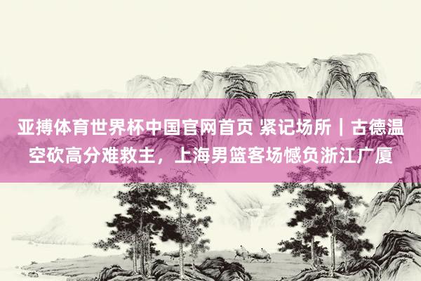 亚搏体育世界杯中国官网首页 紧记场所｜古德温空砍高分难救主，上海男篮客场憾负浙江广厦