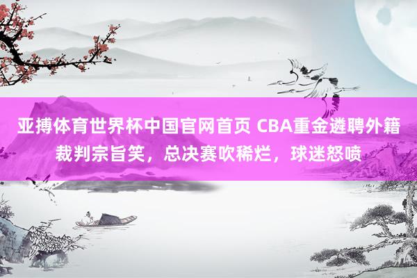 亚搏体育世界杯中国官网首页 CBA重金遴聘外籍裁判宗旨笑，总决赛吹稀烂，球迷怒喷