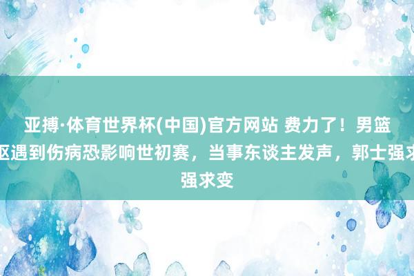 亚搏·体育世界杯(中国)官方网站 费力了！男篮中枢遇到伤病恐影响世初赛，当事东谈主发声，郭士强求变