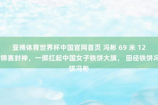 亚搏体育世界杯中国官网首页 冯彬 69 米 12 世锦赛封神，一掷扛起中国女子铁饼大旗， 田径铁饼冯彬