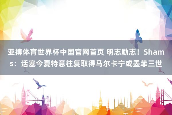 亚搏体育世界杯中国官网首页 明志励志！Shams：活塞今夏特意往复取得马尔卡宁或墨菲三世