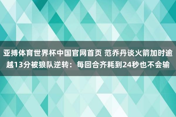 亚搏体育世界杯中国官网首页 范乔丹谈火箭加时逾越13分被狼队逆转：每回合齐耗到24秒也不会输