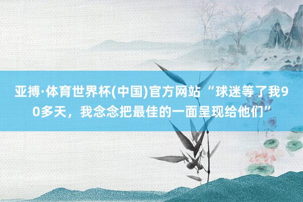 亚搏·体育世界杯(中国)官方网站 “球迷等了我90多天，<a href=