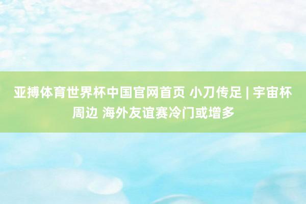 亚搏体育世界杯中国官网首页 小刀传足 | 宇宙杯周边 海外友谊赛冷门或增多